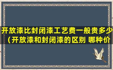 开放漆比封闭漆工艺费一般贵多少（开放漆和封闭漆的区别 哪种价格更贵）